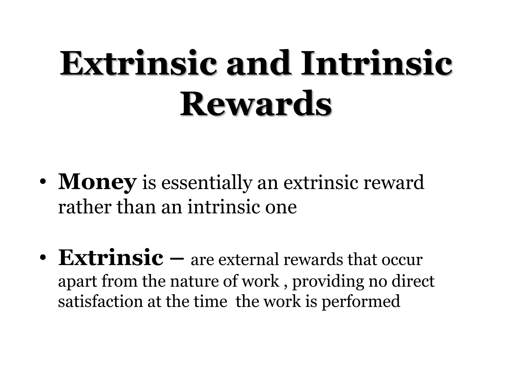 Extrinsic and Intrinsic
Rewards
• Money is essentially an extrinsic reward
rather than an intrinsic one
• Extrinsic – are external rewards that occur
apart from the nature of work , providing no direct
satisfaction at the time the work is performed
 