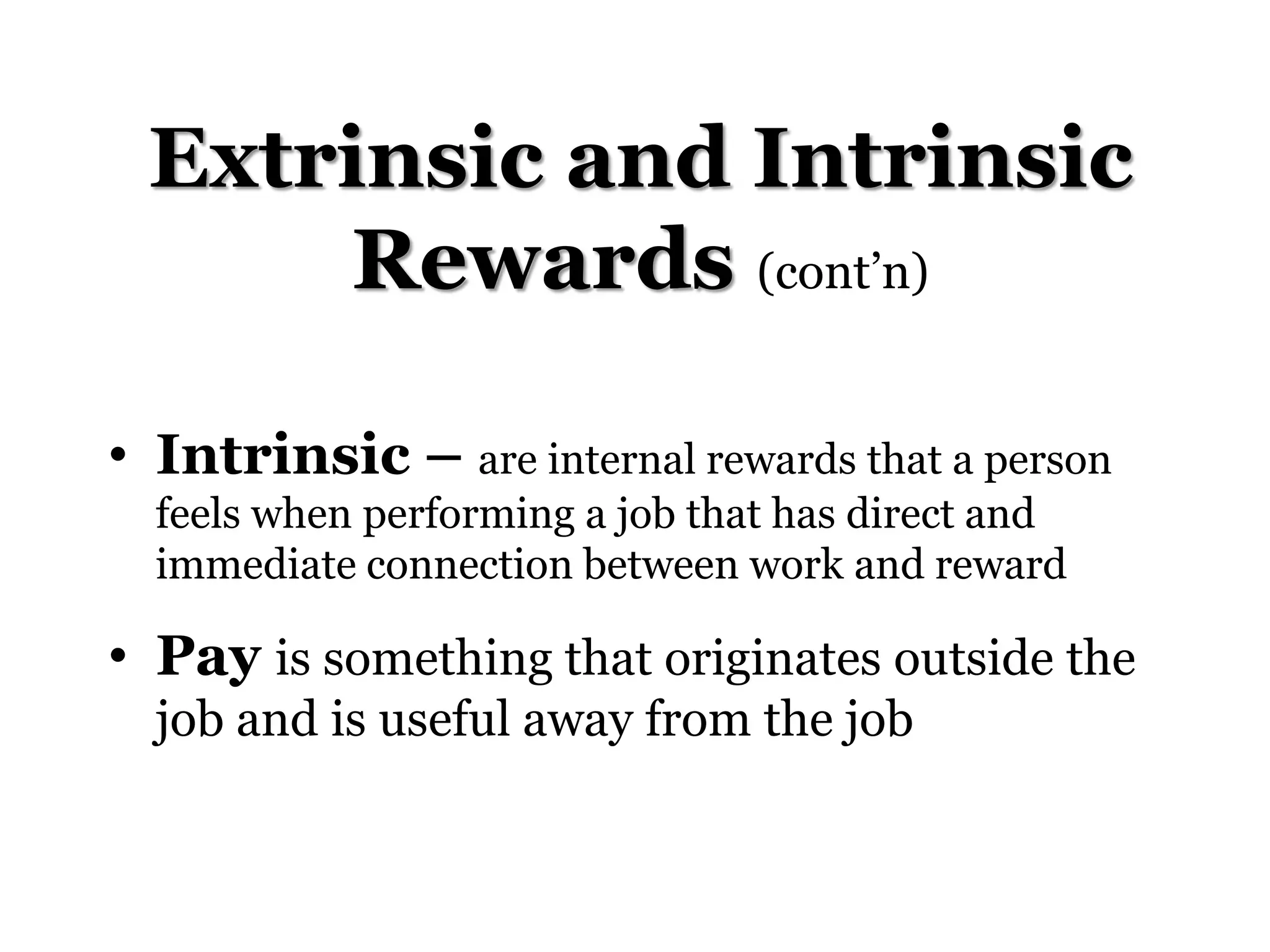 Extrinsic and Intrinsic
Rewards (cont’n)
• Intrinsic – are internal rewards that a person
feels when performing a job that has direct and
immediate connection between work and reward
• Pay is something that originates outside the
job and is useful away from the job
 