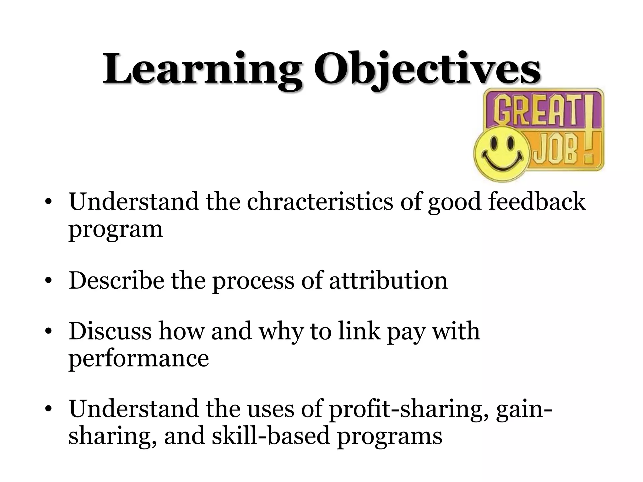 Learning Objectives
• Understand the chracteristics of good feedback
program
• Describe the process of attribution
• Discuss how and why to link pay with
performance
• Understand the uses of profit-sharing, gain-
sharing, and skill-based programs
 