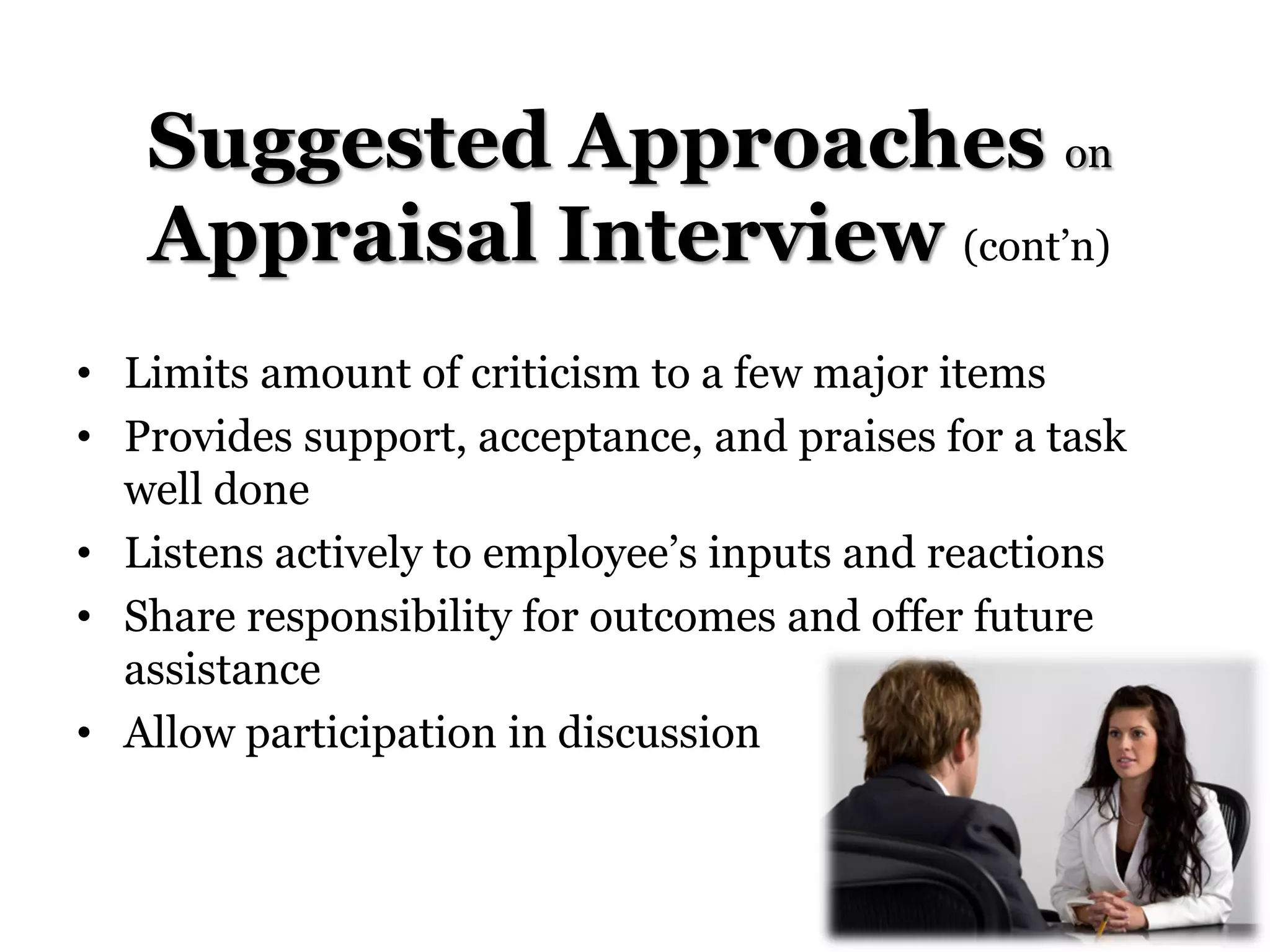 Suggested Approaches on
Appraisal Interview (cont’n)
• Limits amount of criticism to a few major items
• Provides support, acceptance, and praises for a task
well done
• Listens actively to employee’s inputs and reactions
• Share responsibility for outcomes and offer future
assistance
• Allow participation in discussion
 