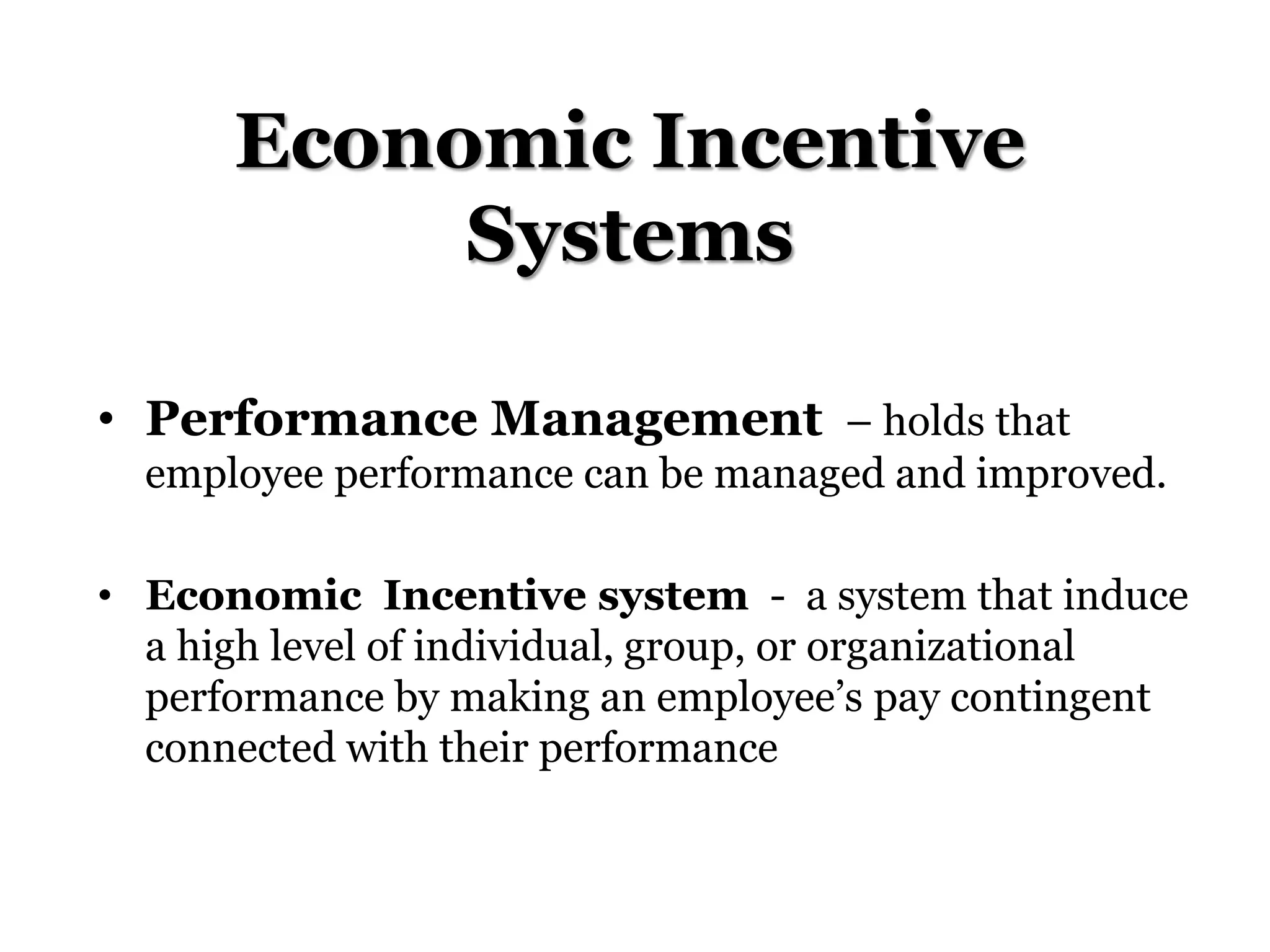 Economic Incentive
Systems
• Performance Management – holds that
employee performance can be managed and improved.
• Economic Incentive system - a system that induce
a high level of individual, group, or organizational
performance by making an employee’s pay contingent
connected with their performance
 