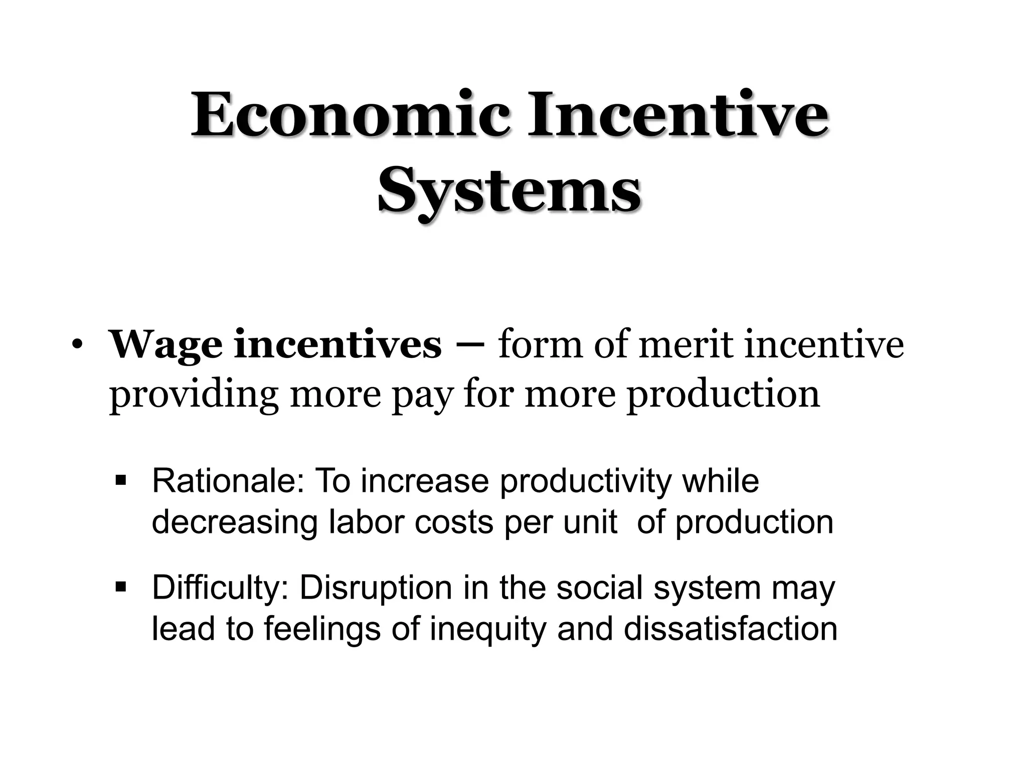 Economic Incentive
Systems
• Wage incentives – form of merit incentive
providing more pay for more production
 Rationale: To increase productivity while
decreasing labor costs per unit of production
 Difficulty: Disruption in the social system may
lead to feelings of inequity and dissatisfaction
 