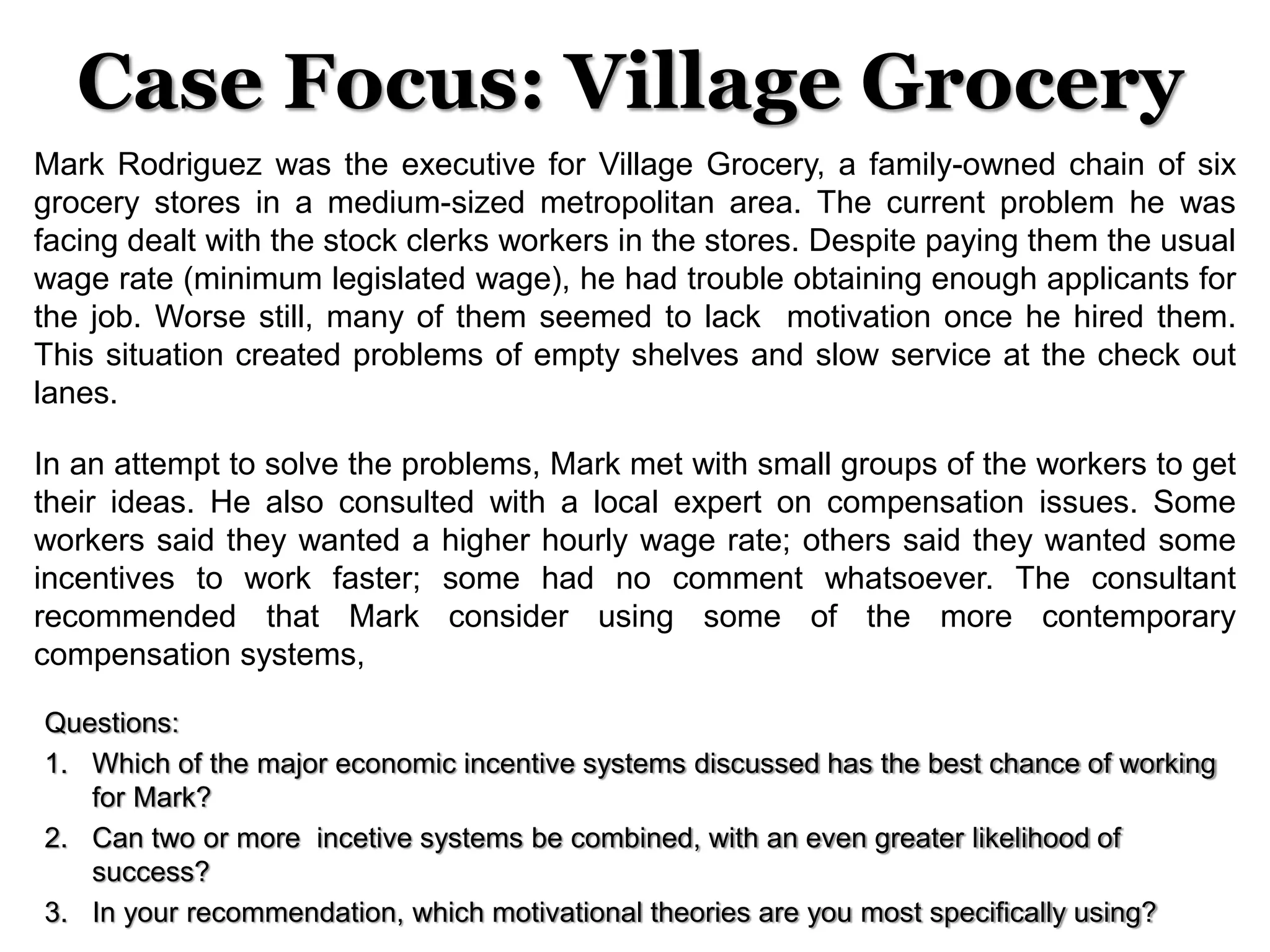 Case Focus: Village Grocery
Mark Rodriguez was the executive for Village Grocery, a family-owned chain of six
grocery stores in a medium-sized metropolitan area. The current problem he was
facing dealt with the stock clerks workers in the stores. Despite paying them the usual
wage rate (minimum legislated wage), he had trouble obtaining enough applicants for
the job. Worse still, many of them seemed to lack motivation once he hired them.
This situation created problems of empty shelves and slow service at the check out
lanes.
In an attempt to solve the problems, Mark met with small groups of the workers to get
their ideas. He also consulted with a local expert on compensation issues. Some
workers said they wanted a higher hourly wage rate; others said they wanted some
incentives to work faster; some had no comment whatsoever. The consultant
recommended that Mark consider using some of the more contemporary
compensation systems,
Questions:
1. Which of the major economic incentive systems discussed has the best chance of working
for Mark?
2. Can two or more incetive systems be combined, with an even greater likelihood of
success?
3. In your recommendation, which motivational theories are you most specifically using?
 