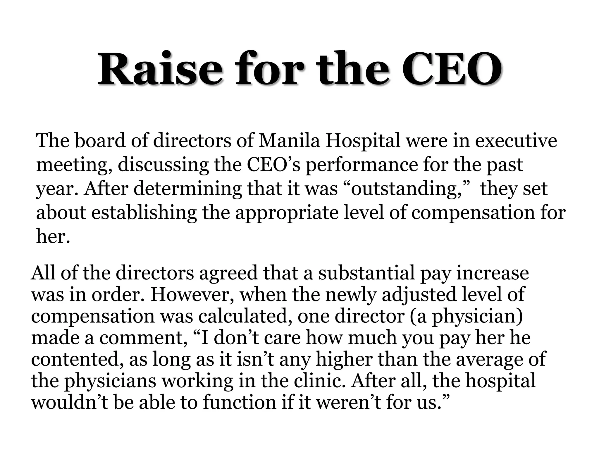 Raise for the CEO
The board of directors of Manila Hospital were in executive
meeting, discussing the CEO’s performance for the past
year. After determining that it was “outstanding,” they set
about establishing the appropriate level of compensation for
her.
All of the directors agreed that a substantial pay increase
was in order. However, when the newly adjusted level of
compensation was calculated, one director (a physician)
made a comment, “I don’t care how much you pay her he
contented, as long as it isn’t any higher than the average of
the physicians working in the clinic. After all, the hospital
wouldn’t be able to function if it weren’t for us.”
 