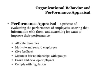 Organizational Behavior and
Performance Appraisal
• Performance Appraisal – a process of
evaluating the performance of employees, sharing that
information with them, and searching for ways to
improve their performance
 Allocate resources
 Motivate and reward employees
 Give feedback
 Maintain fair relationships with groups
 Coach and develop employees
 Comply with regulation
 