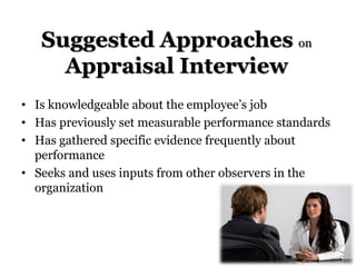 Suggested Approaches on
Appraisal Interview
• Is knowledgeable about the employee’s job
• Has previously set measurable performance standards
• Has gathered specific evidence frequently about
performance
• Seeks and uses inputs from other observers in the
organization
 