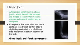 Hinge Joint
• A hinge joint (ginglymus) is a bone
joint in which the articular surfaces
are molded to each other in such a
manner as to permit motion only in
one plane.
• Examples of The knee joints and ankle
joints are less typical, as they allow a
slight degree of rotation or of side-to-
side movement in certain positions of
the limb.
Allows back and forth movements.
 