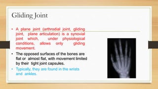 • A plane joint (arthrodial joint, gliding
joint, plane articulation) is a synovial
joint which, under physiological
conditions, allows only gliding
movement.
• The opposed surfaces of the bones are
flat or almost flat, with movement limited
by their tight joint capsules.
• Typically, they are found in the wrists
and ankles.
Gliding Joint
 
