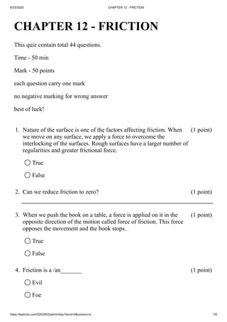 8/23/2020 CHAPTER 12 - FRICTION
https://testmoz.com/5242602/admin/key?word=0&version=a 1/9
CHAPTER 12 - FRICTION
This quiz contain total 44 questions.
Time - 50 min
Mark - 50 points
each question carry one mark
no negative marking for wrong answer
best of luck!
1. Nature of the surface is one of the factors affecting friction. When
we move on any surface, we apply a force to overcome the
interlocking of the surfaces. Rough surfaces have a larger number of
regularities and greater frictional force.
(1 point)
◯ True
◯ False
2. Can we reduce friction to zero? (1 point)
3. When we push the book on a table, a force is applied on it in the
opposite direction of the motion called force of friction. This force
opposes the movement and the book stops.
(1 point)
◯ True
◯ False
4. Friction is a /an_______ (1 point)
◯ Evil
◯ Foe
 