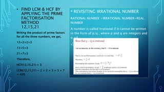 • FIND LCM & HCF BY
APPLYING THE PRIME
FACTORISATION
METHOD
12,15,21
Writing the product of prime factors
for all the three numbers, we get,
12=2×2×3
15=5×3
21=7×3
Therefore,
HCF(12,15,21) = 3
LCM(12,15,21) = 2 × 2 × 3 × 5 × 7
= 420
• REVISITING IRRATIONAL NUMBER
RATIONAL NUMBER +IRRATIONAL NUMBER=REAL
NUMBER
A number is called Irrational if it cannot be written
in the form of p/q , where p and q are integers and
q ≠0
√2,√3,√15,Π,0.11011101111…….,
 