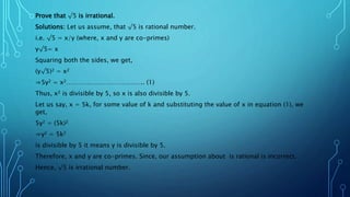 Prove that √5 is irrational.
Solutions: Let us assume, that √5 is rational number.
i.e. √5 = x/y (where, x and y are co-primes)
y√5= x
Squaring both the sides, we get,
(y√5)2 = x2
⇒5y2 = x2……………………………….. (1)
Thus, x2 is divisible by 5, so x is also divisible by 5.
Let us say, x = 5k, for some value of k and substituting the value of x in equation (1), we
get,
5y2 = (5k)2
⇒y2 = 5k2
is divisible by 5 it means y is divisible by 5.
Therefore, x and y are co-primes. Since, our assumption about is rational is incorrect.
Hence, √5 is irrational number.
 