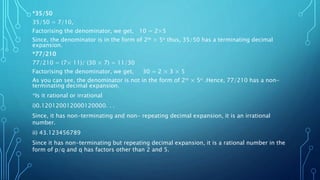 *35/50
35/50 = 7/10,
Factorising the denominator, we get, 10 = 2×5
Since, the denominator is in the form of 2m × 5n thus, 35/50 has a terminating decimal
expansion.
*77/210
77/210 = (7× 11)/ (30 × 7) = 11/30
Factorising the denominator, we get, 30 = 2 × 3 × 5
As you can see, the denominator is not in the form of 2m × 5n .Hence, 77/210 has a non-
terminating decimal expansion.
*Is it rational or irrational
i)0.120120012000120000. . .
Since, it has non-terminating and non- repeating decimal expansion, it is an irrational
number.
ii) 43.123456789
Since it has non-terminating but repeating decimal expansion, it is a rational number in the
form of p/q and q has factors other than 2 and 5.
 