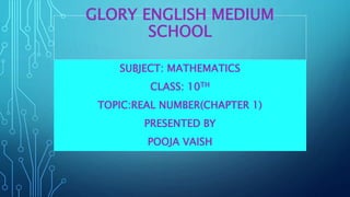 GLORY ENGLISH MEDIUM
SCHOOL
SUBJECT: MATHEMATICS
CLASS: 10TH
TOPIC:REAL NUMBER(CHAPTER 1)
PRESENTED BY
POOJA VAISH
 