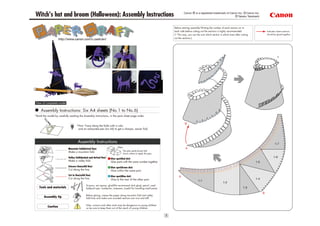 Canon ® is a registered trademark of Canon Inc. © Canon Inc.
Witch's hat and broom (Halloween): Assembly Instructions                                                                                                                     © Takako Takahashi


                                                                                                                            Before starting assembly:Writing the number of each section on its
                                                                                                                            back side before cutting out the sections is highly recommended.                   Indicates where sections
                                                                                                                            (* This way, you can be sure which section is which even after cutting             should be glued together.
                                                                                                                            out the sections.)
                     http://www.canon.com/c-park/en/




                                                                                                                                                                                                                         1




 View of completed model

     Assembly Instructions: Six A4 sheets (No.1 to No.6)
*Build the model by carefully reading the Assembly Instructions, in the parts sheet page order.

                                                                                                                                     B
                                     *Hint: Trace along the folds with a ruler
                                      and an exhausted pen (no ink) to get a sharper, easier fold.



                                      Assembly Instructions                                                                                                                                                            1-7
                                                                             Glue                                                     A
                             Mountain fold(dotted line)
                                                                                    The glue spot(colored dot)
                             Make a mountain fold.
                                                                                    shows where to apply the glue.
                             Valley fold(dashed and dotted line)                                                                                                                                                     1-6
                                                                       Glue spot(Red dot)
                             Make a valley fold.                       Glue parts with the same number together.                                                                                     1-5
                             Scissors line(solid line)                 Glue spot(Green dot)
                             Cut along the line.                       Glue within the same part.
                             Cut in line(solid line)                   Glue spot(Blue dot)                                      A
                             Cut along the line.                       Glue to the rear of the other part.                                                                                           1-4
                                                                                                                                                  1-1
                                                                                                                                                                          1-2
                                               Scissors, set square, glue(We recommend stick glue), pencil, used
   Tools and materials                         ballpoint pen, toothpicks, tweezers, (useful for handling small parts)                                                                        1-3
                                                                                                                                                                                                           B
                                               Before gluing, crease the paper along mountain fold and valley
        Assembly tip                           fold lines and make sure rounded sections are nice and stiff.

                                               Glue, scissors and other tools may be dangerous to young children
           Caution                             so be sure to keep them out of the reach of young children.


                                                                                                                        1
 