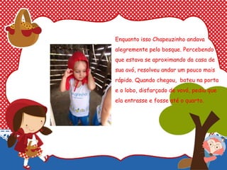 Enquanto isso Chapeuzinho andava
alegremente pelo bosque. Percebendo
que estava se aproximando da casa de
sua avó, resolveu andar um pouco mais
rápido. Quando chegou, bateu na porta
e o lobo, disfarçado de vovó, pediu que
ela entrasse e fosse até o quarto.
 