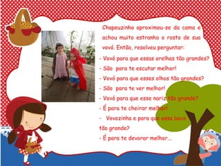 Chapeuzinho aproximou-se da cama e
achou muito estranho o rosto de sua
vovó. Então, resolveu perguntar:
-
- Vovó para que essas orelhas tão grandes?
- São para te escutar melhor!
- Vovó para que esses olhos tão grandes?
- São para te ver melhor!
- Vovó para que esse nariz tão grande?
- É para te cheirar melhor!
- Vovozinha e para que essa boca
tão grande?
- É para te devorar melhor...
 