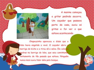 A menina começou
a gritar pedindo socorro.
Um caçador que passava
perto da casa, ouviu os
gritos e foi ver o que
estava acontecendo.
Chapeuzinho apareceu e disse que o
lobo havia engolido a vovó. O caçador abriu a
barriga do bicho e a tirou sã e salva. Ele colocou
pedras na barriga do lobo, que saiu caminhando
lentamente de tão pesado que estava. Ninguém
nunca mais ouviu falar dele pelo bosque.
 