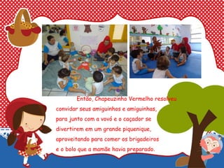 Então, Chapeuzinho Vermelho resolveu
convidar seus amiguinhos e amiguinhas,
para junto com a vovó e o caçador se
divertirem em um grande piquenique,
aproveitando para comer os brigadeiros
e o bolo que a mamãe havia preparado.
 