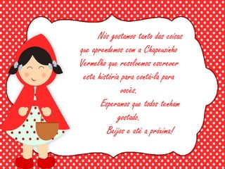 Nós gostamos tanto das coisas
que aprendemos com a Chapeuzinho
Vermelho que resolvemos escrever
esta história para contá-la para
vocês.
Esperamos que todos tenham
gostado.
Beijos e até a próxima!
 
