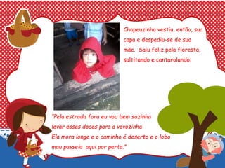 Chapeuzinho vestiu, então, sua
capa e despediu-se de sua
mãe. Saiu feliz pela floresta,
saltitando e cantarolando:
“Pela estrada fora eu vou bem sozinha
levar esses doces para a vovozinha
Ela mora longe e o caminho é deserto e o lobo
mau passeia aqui por perto.”
 