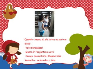 Quando chegou lá, ele bateu na porta e
disse:
-Vovozinhaaaaaa!
-Quem é? Perguntou a vovó.
-Sou eu, sua netinha, Chapeuzinho
Vermelho – respondeu o lobo.
 