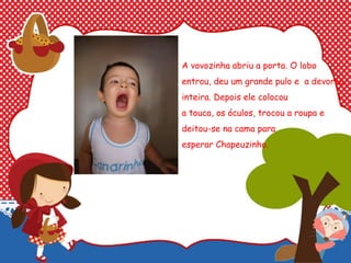 A vovozinha abriu a porta. O lobo
entrou, deu um grande pulo e a devorou
inteira. Depois ele colocou
a touca, os óculos, trocou a roupa e
deitou-se na cama para
esperar Chapeuzinho.
 