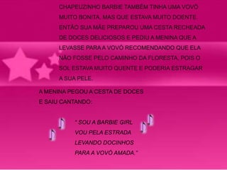CHAPEUZINHO BARBIE TAMBÉM TINHA UMA VOVÒ 
MUITO BONITA, MAS QUE ESTAVA MUITO DOENTE. 
ENTÃO SUA MÃE PREPAROU UMA CESTA RECHEADA 
DE DOCES DELICIOSOS E PEDIU A MENINA QUE A 
LEVASSE PARA A VOVÓ RECOMENDANDO QUE ELA 
NÃO FOSSE PELO CAMINHO DA FLORESTA, POIS O 
SOL ESTAVA MUITO QUENTE E PODERIA ESTRAGAR 
A SUA PELE. 
A MENINA PEGOU A CESTA DE DOCES 
E SAIU CANTANDO: 
“ SOU A BARBIE GIRL 
VOU PELA ESTRADA 
LEVANDO DOCINHOS 
PARA A VOVÓ AMADA.” 
 