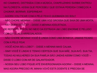 NO CAMINHO, DISTRAÍDA COM A MÚSICA, CHAPEUZINHO BARBIE ENTROU 
NA FLORESTA. ASSIM QUE PERCEBEU QUE ESTAVA PERDIDA COMEÇOU A 
CHORAR, BERRAR, ESPERNEAR: 
- AGORA VOU FICAR COM A PELE FEIA E QUEIMADA DO SOL!! 
- NÃO CHORE MENINA! – DISSE UMA VOZ GROSSA QUE SAIA DE UMA MOITA. 
- HÃ? QUEM ESTÁ AÍ? – DISSE A MENINA ASSUSTADA. 
DE REPENTE PULOU NO MEIO DA ESTRADA UM LOBO ENORME E PELUDO 
COM OS OLHOS ARREGALADOS: 
- NÃO CHORE MENINA! VOCÊ É LINDA COMO UMA BONECA, JAMAIS FICARÁ 
COM A PELE FEIA! 
- VOCÊ ACHA SEU LOBO? – DISSE A MENINA MAIS CALMA. 
- SIM!! VOCÊ É LINDA! E TENHO CERTEZA QUE SUA MÃE, SUA AVÓ, SUA TIA, 
TODAS AS MULHERES DA SUA FAMÍLIA SÃO LINDAS ASSIM COMO VOCÊ! – 
DISSE O LOBO COM AR DE GALANTEADOR. 
- NOSSA SEU LOBO FIQUEI ATÉ ENVERGONHADA AGORA! – DISSE A MENINA. 
MAS AGORA PRECISO IR, MINHA VOVÓ ESTÁ DOENTE E PRECISA SE 
 