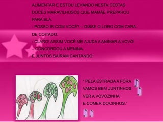 ALIMENTAR E ESTOU LEVANDO NESTA CESTAS 
DOCES MARAVILHOSOS QUE MAMÃE PREPAROU 
PARA ELA. 
- POSSO IR COM VOCÊ? – DISSE O LOBO COM CARA 
DE COITADO. 
- CLARO! ASSIM VOCÊ ME AJUDA A ANIMAR A VOVÓ! 
– CONCORDOU A MENINA. 
E JUNTOS SAÍRAM CANTANDO: 
“ PELA ESTRADA A FORA 
VAMOS BEM JUNTINHOS 
VER A VOVOZINHA 
E COMER DOCINHOS.” 
 