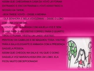 ASSIM QUE CHEGARAM A CASA DA VOVÓ JÁ FORAM 
ENTRANDO E ENCONTRARAM A VOVÓ ASSISTINDO A 
SESSÃO DA TARDE. 
- BOA TARDE VOVÓ! – DISSE A MENINA 
- OLÁ SENHORA E BELA VOVOZINHA! – DISSE O LOBO 
COM UMA VOZ MACIA. 
A VOVÓ FICOU ADMIRADA COM AQUELA VOZ E SEM 
OLHAR PARA SUAS VISITAS CORREU PARA O QUARTO 
TIROU O PIJAMA, VESTIU UM LINDO VESTIDO, 
PENTEOU OS CABELOS E SE MAQUIOU TODA. VOLTOU 
PARA A SALA ELEGANTE E ANIMADA COM A PRESENÇA 
DAQUELA PESSOA. 
ASSIM QUE CHEGOU NA SALA E VIU QUE O DONO 
DAQUELA VOZ MARAVILHOSA ERA UM LOBO, ELA 
FICOU MUITO DECEPCIONADA! 
 