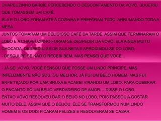 CHAPEUZINHO BARBIE PERCEBENDO O DESCONTAMENTO DA VOVÓ, SUGERIU 
QUE TOMASSEM UM CAFÉ. 
ELA E O LOBO FORAM ATÉ A COZINHA E PREPARAM TUDO, ARRUMANDO TODA A 
MESA. 
JUNTOS TOMARAM UM DELICIOSO CAFÉ DA TARDE. ASSIM QUE TERMINARAM O 
LOBO E A CHAPEUZINHO FORAM SE DESPEDIR DA VOVÓ. ELA AINDA MUITO 
CHOCADA, DESPEDIU-SE DE SUA NETA E APROXIMOU-SE DO LOBO: 
- DESCULPE SE NÃO O RECEBI BEM, MAS PENSEI QUE VOCÊ... 
- JÁ SEI VOVÓ, VOCÊ PENSOU QUE FOSSE UM LINDO PRÍNCIPE, MAS 
INFELIZMENTE NÃO SOU, OU MELHOR, JÁ FUI UM BELO HOMEM, MAS FUI 
ENFEITIÇADO POR UMA BRUXA E ACABEI VIRANDO UM LOBO. PARA QUEBRAR 
O ENCANTO SÓ UM BEIJO VERDADEIRO DE AMOR. – DISSE O LOBO. 
ENTÃO VOVÓ RESOLVEU DAR O BEIJO NO LOBO, POIS PASSOU A GOSTAR 
MUITO DELE. ASSIM QUE O BEIJOU, ELE SE TRANSFORMOU NUM LINDO 
HOMEM E OS DOIS FICARAM FELIZES E RESOLVERAM SE CASAR. 
 