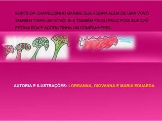 SORTE DA CHAPEUZINHO BARBIE QUE AGORA ALÉM DE UMA VOVÓ 
TAMBÉM TINHA UM VOVÔ! ELA TAMBÉM FICOU FELIZ POIS SUA AVÓ 
ESTAVA BOA E AGORA TINHA UM COMPANHEIRO. 
AUTORIA E ILUSTRAÇÕES: LORRANNA, GIOVANNA E MARIA EDUARDA 
