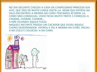 NO DIA SEGUINTE CHEGOU A CASA DA CHAPEUZINHO PRINCESA SUA 
AVÓ, QUE VEIO DE MUITO LONGE VISITÁ-LA. ASSIM QUE ENTROU NA 
SALA ENCONTROU A MENINA NO CHÃO TENTANDO ACORDÁ-LA. 
COMO NÃO CONSEGUIU, VOVÓ FICOU MUITO TRISTE E COMEÇOU A 
CHORAR, CHORAR, CHORAR... 
A MÃE OUVINDO AQUILO FUGIU. 
NAQUELE INSTANTE PASSOU UM CAÇADOR QUE OUVIU AQUELE 
CHORO DESESPERADOR. ENTROU E VIU A MENINA NO CHÃO. PEGOU-A 
NO COLO E COLOCOU-A NA CAMA. 
 