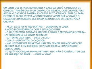 UM LOBO QUE ESTAVA RONDANDO A CASA DA VOVÓ A PROCURA DE 
COMIDA, TAMBÉM OUVIU UM CHORO, OU MELHOR, DOIS CHOROS, POIS 
AGORA O CAÇADOR TAMBÉM CHORAVA FEITO CRIANÇA. ENTROU PARA 
ENTENDER O QUE ESTAVA ACONTECENDO E ASSIM QUE A VOVÓ E O 
CAÇADOR CONTARAM O QUE HAVIA ACONTECIDO O LOBO SE PÔS A 
CHORAR: 
- AI, AI, LÁ SE FOI O MEU JANTAR!! – LAMENTOU O LOBO. 
A VOVÓ INCONFORMADA COM A SITUAÇÃO DISSE: 
- O QUE FAREMOS AGORA? A MÃE DELA SUMIU E PRECISAMOS ENTERRÁ- 
LA! POBREZINHA DA MINHA NETINHA!! 
- EU TENHO UMA IDEIA! – DISSE O LOBO 
- QUAL? – PERGUNTOU O CAÇADOR. 
- NAS HISTÓRIAS DE PRINCESAS NÃO TEM SEMPRE UM MOCINHO QUE 
ACORDA ELAS COM UM BEIJO? EU POSSO BEIJAR A CHAPEUZINHO!! – 
DISSE O LOBO. 
- O QUÊ? VOCÊ BEIJAR MINHA NETINHA? ISSO NÃO É POSSÍVEL! TEM QUE 
SER UM BEIJO DE AMOR... – DISSE A VOVÒ. 
 