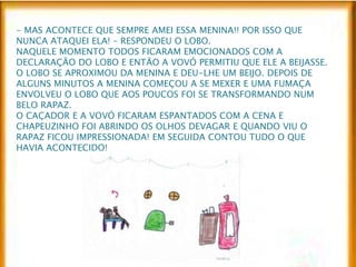 - MAS ACONTECE QUE SEMPRE AMEI ESSA MENINA!! POR ISSO QUE 
NUNCA ATAQUEI ELA! – RESPONDEU O LOBO. 
NAQUELE MOMENTO TODOS FICARAM EMOCIONADOS COM A 
DECLARAÇÃO DO LOBO E ENTÃO A VOVÓ PERMITIU QUE ELE A BEIJASSE. 
O LOBO SE APROXIMOU DA MENINA E DEU-LHE UM BEIJO. DEPOIS DE 
ALGUNS MINUTOS A MENINA COMEÇOU A SE MEXER E UMA FUMAÇA 
ENVOLVEU O LOBO QUE AOS POUCOS FOI SE TRANSFORMANDO NUM 
BELO RAPAZ. 
O CAÇADOR E A VOVÓ FICARAM ESPANTADOS COM A CENA E 
CHAPEUZINHO FOI ABRINDO OS OLHOS DEVAGAR E QUANDO VIU O 
RAPAZ FICOU IMPRESSIONADA! EM SEGUIDA CONTOU TUDO O QUE 
HAVIA ACONTECIDO! 
 