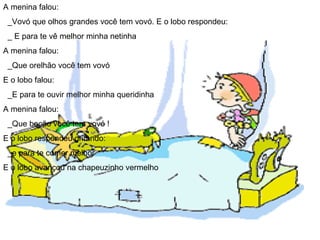 A menina falou: _Vovó que olhos grandes você tem vovó. E o lobo respondeu: _ E para te vê melhor minha netinha A menina falou: _Que orelhão você tem vovó  E o lobo falou: _E para te ouvir melhor minha queridinha  A menina falou: _Que bocão você tem vovó !  E o lobo respondeu gritando: _e para te comer melhor  E o lobo avançou na chapeuzinho vermelho 