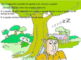Mas chapeuzinho vermelho foi esperta e foi  procura o caçador _Socorro caçador o lobo mau engoliu minha avó. E o caçador foi até a casa da vovó e cortou a barriga do lobo e tirou a vovozinha da barriga do lobo. E o caçador encheu a barriga do lobo de pedra  