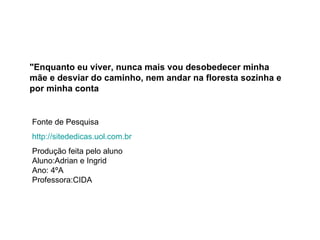 "Enquanto eu viver, nunca mais vou desobedecer minha mãe e desviar do caminho, nem andar na floresta sozinha e por minha conta   Fonte de Pesquisa http://sitededicas.uol.com.br Produção feita pelo aluno  Aluno:Adrian e Ingrid Ano: 4ºA Professora:CIDA 