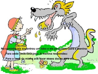 No caminho ela encontrou um lobo e ele perguntou para a menina: _Para onde você esta indo. A menina respondeu: _Para a casa da minha avó levar esses doces para ela 