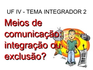 UF IV - TEMA INTEGRADOR 2 Meios de comunicação: integração ou exclusão? 