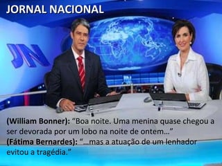 (William Bonner):  “Boa noite. Uma menina quase chegou a ser devorada por um lobo na noite de ontem…” (Fátima Bernardes):  “…mas a atuação de um lenhador evitou a tragédia.” JORNAL NACIONAL  