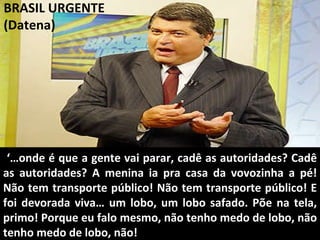 BRASIL URGENTE (Datena) ‘… onde é que a gente vai parar, cadê as autoridades? Cadê as autoridades? A menina ia pra casa da vovozinha a pé! Não tem transporte público! Não tem transporte público! E foi devorada viva… um lobo, um lobo safado. Põe na tela, primo! Porque eu falo mesmo, não tenho medo de lobo, não tenho medo de lobo, não! 