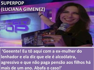   ‘ Geeente! Eu tô aqui com a ex-mulher do lenhador e ela diz que ele é alcoólatra, agressivo e que não paga pensão aos filhos há mais de um ano. Abafa o caso!’ SUPERPOP  (LUCIANA GIMENEZ) 