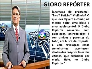 (Chamada do programa): ‘Tara? Fetiche? Violência? O que leva alguém a comer, na mesma noite, uma idosa e uma adolescente? O Globo Repórter conversou com psicólogos, antropólogos e com amigos e parentes do Lobo, em busca da resposta. E uma revelação: casos semelhantes acontecem dentro dos próprios lares das vítimas, que silenciam por medo. Hoje, no Globo Repórter.’ GLOBO REPÓRTER 