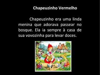 Chapeuzinho Vermelho

      Chapeuzinho era uma linda
menina que adorava passear no
bosque. Ela ia sempre à casa de
sua vovozinha para levar doces.
 