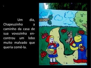.



         Um     dia,
Chapeuzinho        a
caminho da casa de
sua vovozinha en-
controu um lobo
muito malvado que
queria comê-la.
 