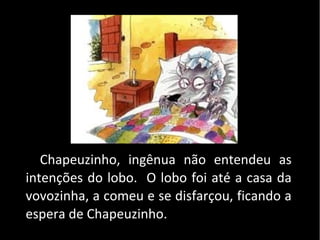 Chapeuzinho, ingênua não entendeu as
intenções do lobo. O lobo foi até a casa da
vovozinha, a comeu e se disfarçou, ficando a
espera de Chapeuzinho.
 