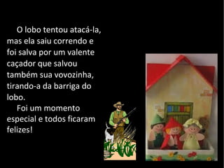 O lobo tentou atacá-la,
mas ela saiu correndo e
foi salva por um valente
caçador que salvou
também sua vovozinha,
tirando-a da barriga do
lobo.
   Foi um momento
especial e todos ficaram
felizes!
 