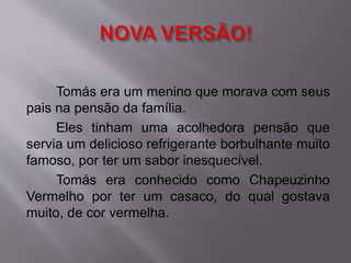 Tomás era um menino que morava com seus 
pais na pensão da família. 
Eles tinham uma acolhedora pensão que 
servia um delicioso refrigerante borbulhante muito 
famoso, por ter um sabor inesquecível. 
Tomás era conhecido como Chapeuzinho 
Vermelho por ter um casaco, do qual gostava 
muito, de cor vermelha. 
 