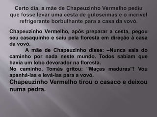 Chapeuzinho Vermelho, após preparar a cesta, pegou 
seu casaquinho e saiu pela floresta em direção à casa 
da vovó. 
A mãe de Chapeuzinho disse: –Nunca saia do 
caminho por nada neste mundo. Todos sabiam que 
havia um lobo devorador na floresta. 
No caminho, Tomás gritou: “Maças maduras”! Vou 
apanhá-las e levá-las para a vovó. 
Chapeuzinho Vermelho tirou o casaco e deixou 
numa pedra. 
 